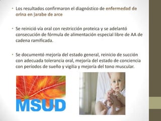 • Los resultados confirmaron el diagnóstico de
• Se reinició vía oral con restricción proteica y se adelantó
consecución de fórmula de alimentación especial libre de AA de
cadena ramificada.
• Se documentó mejoría del estado general, reinicio de succión
con adecuada tolerancia oral, mejoría del estado de conciencia
con períodos de sueño y vigilia y mejoría del tono muscular.
 