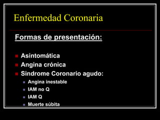 Enfermedad Coronaria
Formas de presentación:

   Asintomática
   Angina crónica
   Sindrome Coronario agudo:
       Angina inestable
       IAM no Q
       IAM Q
       Muerte súbita
 