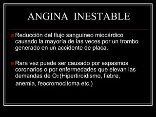 ANGINA INESTABLE
 Reducción del flujo sanguíneo miocárdico
 causado la mayoría de las veces por un trombo
 generado en un accidente de placa.

 Raravez puede ser causado por espasmos
 coronarios o por enfermedades que elevan las
 demandas de O2 (Hipertiroidismo, fiebre,
 anemia, feocromocitoma etc.)
 