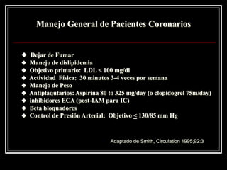Manejo General de Pacientes Coronarios


 Dejar de Fumar
   Manejo de dislipidemia
   Objetivo primario: LDL < 100 mg/dl
   Actividad Física: 30 minutos 3-4 veces por semana
   Manejo de Peso
   Antiplaqutarios: Aspirina 80 to 325 mg/day (o clopidogrel 75m/day)
   inhibidores ECA (post-IAM para IC)
   Beta bloquadores
   Control de Presión Arterial: Objetivo < 130/85 mm Hg



                                 Adaptado de Smith, Circulation 1995;92:3
 