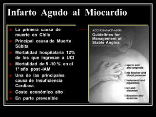 Infarto Agudo al Miocardio
   La primera causa de
    muerte en Chile
   Principal causa de Muerte
    Súbita
   Mortalidad hospitalaria 12%
    de los que ingresan a UCI
   Mortalidad de 5 -10 % en el
    1° año post -IAM
   Una de las principales
    causa de Insuficiencia
    Cardíaca
   Costo económico alto
   En parte prevenible
 