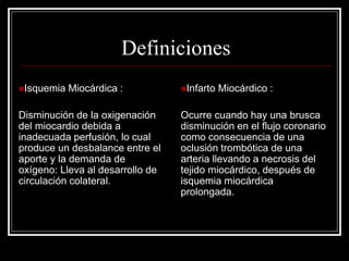 Definiciones
Isquemia   Miocárdica :          Infarto   Miocárdico :

Disminución de la oxigenación     Ocurre cuando hay una brusca
del miocardio debida a            disminución en el flujo coronario
inadecuada perfusión, lo cual     como consecuencia de una
produce un desbalance entre el    oclusión trombótica de una
aporte y la demanda de            arteria llevando a necrosis del
oxígeno: Lleva al desarrollo de   tejido miocárdico, después de
circulación colateral.            isquemia miocárdica
                                  prolongada.
 
