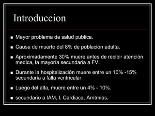 Introduccion
   Mayor problema de salud publica.
   Causa de muerte del 8% de población adulta.
   Aproximadamente 30% muere antes de recibir atención
    medica, la mayoría secundaria a FV.
   Durante la hospitalización muere entre un 10% -15%
    secundaria a falla ventricular.
   Luego del alta, muere entre un 4% - 10%.
   secundario a IAM, I. Cardiaca, Arritmias.
 