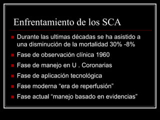 Enfrentamiento de los SCA
   Durante las ultimas décadas se ha asistido a
    una disminución de la mortalidad 30% -8%
   Fase de observación clínica 1960
   Fase de manejo en U . Coronarias
   Fase de aplicación tecnológica
   Fase moderna “era de reperfusión”
   Fase actual “manejo basado en evidencias”
 