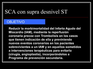 SCA con supra desnivel ST
OBJETIVO
 Reducir la morbimortalidad del Infarto Agudo del
 Miocardio (IAM), mediante la reperfusión
 coronaria precoz con Trombolisis en los casos
 que tienen indicación de ella y previniendo
 nuevos eventos coronarios en los pacientes
 sobrevivientes a un IAM y en aquellos sometidos
 a intervenciones terapéuticas para evitarlo
 (cirugía, angioplastía), incorporándolos a
 Programa de prevención secundaria.
 