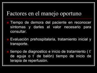 Factores en el manejo oportuno
   Tiempo de demora del paciente en reconocer
    síntomas y darles el valor necesario para
    consultar.

   Evaluación prehospitalaria, tratamiento inicial y
    transporte.

   tiempo de diagnostico e inicio de tratamiento ( t’
    de aguja o t’ de balón) tiempo de inicio de
    terapia de reperfusión.
 
