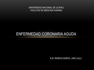 ENFERMEDAD CORONARIA AGUDA
UNIVERSIDAD NACIONAL DE UCAYALI
FACULTAD DE MEDICINA HUMANA
E.M. IRARICA GARCIA JAIR LUILLI
 