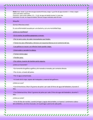 Dosis Aves. Inicial: 2 g por litro de agua durante 48 horas y luego 1 g por litro de agua durante 4 – 6 días o según
criterio del médico veterinario.
Preventivo: (para recibir pollitas): 0,5 – 1,0 g/L de agua de bebida durante 3 ó más días.
Administrar vía oral, en el agua de bebida. Renovar el agua medicada cada 48 horas.


Moquillo

(Coriza infecciosa aviar)

Es una enfermedad causada por una bacteria, con una mortalidad baja.

¿Cómo se manifiesta?

◗ En la noche, los pollitos gargarean o roncan.

◗ Por la nariz y pico, les salen mocosalastes que hieden.

◗ Tienen los ojos inflamados y llorosos con espumas blancas en el contorno del ojo.

◗ Las gallinas se rascan y se infectan hasta quedar ciegas.

◗ Estornudan y sacuden la cabeza.

◗ Toman menos agua

◗ Pierden peso.

◗ Por ultimo, mueren de hambre porla ceguera.

¿Cómo se transmite?

◗ Se transmite de gallina a gallina y de manada a manada, por contacto directo.

◗ Por el aire, a través del polvo.

◗ Por el agua contaminada.

◗ A través de la ropa, zapato del trabajador y material del gallinero.

¿Cómo se cura?

◗ Con Eritromicina: Diluir 25 gramos de polvo por cada 10 litros de agua del bebedero, durante 5
días.

◗ Con Oxitetraciclina: Diluir 5 gramos de polvo por cada 2 litros de agua del bebedero, durante 5
días.

¿Cómo se evita?

◗ A los 50 días de nacidos, usando jeringas y agujas descartables, se inyecta 1 centímetro cúbico
del antibiótico, vía intra-muscular, en la pechuga o pierna de cada pollo.
 