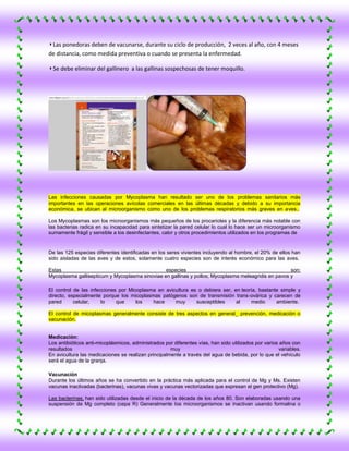 ◗ Las ponedoras deben de vacunarse, durante su ciclo de producción, 2 veces al año, con 4 meses
de distancia, como medida preventiva o cuando se presenta la enfermedad.

◗ Se debe eliminar del gallinero a las gallinas sospechosas de tener moquillo.




Las infecciones causadas por Mycoplasma han resultado ser uno de los problemas sanitarios más
importantes en las operaciones avícolas comerciales en las últimas décadas y debido a su importancia
económica, se ubican al microorganismo como uno de los problemas respiratorios más graves en aves..

Los Mycoplasmas son los microorganismos más pequeños de los procariotes y la diferencia más notable con
las bacterias radica en su incapacidad para sintetizar la pared celular lo cual lo hace ser un microorganismo
sumamente frágil y sensible a los desinfectantes, calor y otros procedimientos utilizados en los programas de


De las 125 especies diferentes identificadas en los seres vivientes incluyendo al hombre, el 20% de ellos han
sido aisladas de las aves y de estos, solamente cuatro especies son de interés económico para las aves.

Estas                                           especies                                             son:
Mycoplasma gallisepticum y Mycoplasma sinoviae en gallinas y pollos; Mycoplasma meleagridis en pavos y

El control de las infecciones por Micoplasma en avicultura es o debiera ser, en teoría, bastante simple y
directo, especialmente porque los micoplasmas patógenos son de transmisión trans-ovárica y carecen de
pared      celular,    lo    que     los   hace     muy      susceptibles     al    medio      ambiente.

El control de micoplasmas generalmente consiste de tres aspectos en general_ prevención, medicación o
vacunación.


Medicación:
Los antibióticos anti-micoplásmicos, administrados por diferentes vías, han sido utilizados por varios años con
resultados                                           muy                                              variables.
En avicultura las medicaciones se realizan principalmente a través del agua de bebida, por lo que el vehículo
será el agua de la granja.

Vacunación
Durante los últimos años se ha convertido en la práctica más aplicada para el control de Mg y Ms. Existen
vacunas inactivadas (bacterinas), vacunas vivas y vacunas vectorizadas que expresan el gen protectivo (Mg).

Las bacterinas, han sido utilizadas desde el inicio de la década de los años 80. Son elaboradas usando una
suspensión de Mg completo (cepa R) Generalmente los microorganismos se inactivan usando formalina o
 