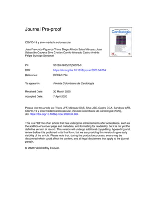 Journal Pre-proof
COVID-19 y enfermedad cardiovascular
Juan Francisco Figueroa Triana Diego Alfredo Salas M´arquez Juan
Sebasti´an Cabrera Silva Cristian Camilo Alvarado Castro Andr´es
Felipe Buitrago Sandoval
PII: S0120-5633(20)30076-0
DOI: https://doi.org/doi:10.1016/j.rccar.2020.04.004
Reference: RCCAR 794
To appear in: Revista Colombiana de Cardiolog´ıa
Received Date: 30 March 2020
Accepted Date: 7 April 2020
Please cite this article as: Triana JFF, M´arquez DAS, Silva JSC, Castro CCA, Sandoval AFB,
COVID-19 y enfermedad cardiovascular, Revista Colombiana de Cardiolog´ıa (2020),
doi: https://doi.org/10.1016/j.rccar.2020.04.004
This is a PDF ﬁle of an article that has undergone enhancements after acceptance, such as
the addition of a cover page and metadata, and formatting for readability, but it is not yet the
deﬁnitive version of record. This version will undergo additional copyediting, typesetting and
review before it is published in its ﬁnal form, but we are providing this version to give early
visibility of the article. Please note that, during the production process, errors may be
discovered which could affect the content, and all legal disclaimers that apply to the journal
pertain.
© 2020 Published by Elsevier.
 