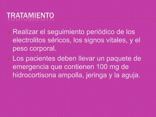 Tratamiento Realizar el seguimiento periódico de los electrolitos séricos, los signos vitales, y el peso corporal.Los pacientes deben llevar un paquete de emergencia que contienen 100 mg de hidrocortisona ampolla, jeringa y la aguja.