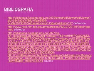 bibliografiahttp://biblioteca.fucsalud.edu.co:2079/ehost/pdfviewer/pdfviewer?sid=b341a0a3-f9db-4fea-8904-0ca9a2073810%40sessionmgr113&vid=2&hid=127definicionhttp://www.ncbi.nlm.nih.gov/pmc/articles/PMC2729149/?tool=pubmedetiologiahttp://biblioteca.fucsalud.edu.co:2077/sp-3.4.1b/ovidweb.cgi?WebLinkFrameset=1&S=AHIHFPGGOADDLMAMNCBLOEIBIAOGAA00&returnUrl=ovidweb.cgi%3f%26Titles%3dS.sh.44%257c2%257c10%26FORMAT%3dtitle%26FIELDS%3dTITLES%26S%3dAHIHFPGGOADDLMAMNCBLOEIBIAOGAA00&directlink=http%3a%2f%2fgraphics.tx.ovid.com%2fovftpdfs%2fFPDDNCIBOEAMOA00%2ffs046%2fovft%2flive%2fgv023%2f00007611%2f00007611-200309000-00012.pdf&filename=Infectious+Causes+of+Adrenal+Insufficiency.&navigation_links=NavLinks.S.sh.44.2&link_from=S.sh.44|2&pdf_key=B&pdf_index=S.sh.44causas