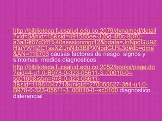 http://biblioteca.fucsalud.edu.co:2079/dynamed/detail?vid=3&hid=15&sid=491555ee-335d-4f0c-8070-a3a39f67d3f5%40sessionmgr12&bdata=JnNpdGU9ZHluYW1lZC1saXZlJnNjb3BlPXNpdGU%3d#db=dme&AN=116703 causas factores de riesgo  signos y síntomas  medios diagnosticoshttp://biblioteca.fucsalud.edu.co:2052/books/page.do?eid=4-u1.0-B978-0-323-05611-3..00010-0--sc0100&isbn=978-0-323-05611-3&sid=1186104771&uniqId=270055627-3#4-u1.0-B978-0-323-05611-3..00010-0--sc0100 diagnostico diderencial