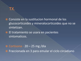 TX.Consiste en la sustitucionhormonal de los glucocorticoides y mineralocorticoides que no se sintetizan.El tratamiento se usara en pacientes sintomaticos.Cortisona - 20 – 25 mg /diaFraccionada en 3 para emular el ciclo circadiano