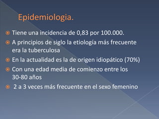Epidemiologia. Tiene una incidencia de 0,83 por 100.000. A principios de siglo la etiología más frecuente era la tuberculosaEn la actualidad es la de origen idiopático (70%)Con una edad media de comienzo entre los      30-80 años 2 a 3 veces más frecuente en el sexo femenino