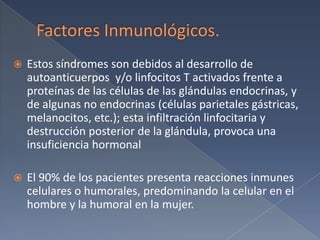 Factores Inmunológicos. Estos síndromes son debidos al desarrollo de autoanticuerpos y/o linfocitos T activados frente a proteínas de las células de las glándulas endocrinas, y de algunas no endocrinas (células parietales gástricas, melanocitos, etc.); esta infiltración linfocitaria y destrucción posterior de la glándula, provoca una insuficiencia hormonal El 90% de los pacientes presenta reacciones inmunes celulares o humorales, predominando la celular en el hombre y la humoral en la mujer.