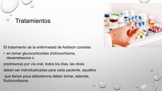 Tratamientos
El tratamiento de la enfermedad de Addison consiste:
• en tomar glucocorticoides (hidrocortisona,
dexametasona o
prednisona) por vía oral, todos los días. las dosis
deben ser individualizadas para cada paciente. aquellos
que tienen poca aldosterona deben tomar, además,
fludrocortisona.
 