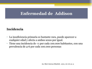 Incidencia
• La insuficiencia primaria es bastante rara, puede aparecer a
cualquier edad y afecta a ambos sexos por igual.
• Tiene una incidencia de <1 por cada 100.000 habitantes, con una
prevalencia de 4-6 por cada 100.000 personas
Enfermedad de AddisonEnfermedad de Addison
An. Med. Interna (Madrid). 2001, vol. 18, no. 9
 