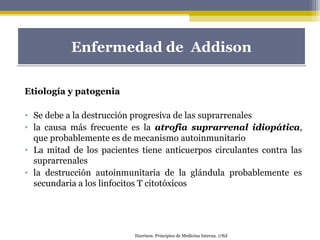 Etiología y patogenia
• Se debe a la destrucción progresiva de las suprarrenales
• la causa más frecuente es la atrofia suprarrenal idiopática,
que probablemente es de mecanismo autoinmunitario
• La mitad de los pacientes tiene anticuerpos circulantes contra las
suprarrenales
• la destrucción autoinmunitaria de la glándula probablemente es
secundaria a los linfocitos T citotóxicos
Enfermedad de AddisonEnfermedad de Addison
Harrison. Principios de Medicina Interna. 17Ed
 