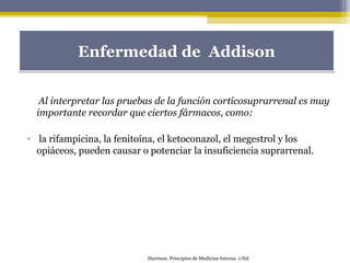 Al interpretar las pruebas de la función corticosuprarrenal es muy
importante recordar que ciertos fármacos, como:
• la rifampicina, la fenitoína, el ketoconazol, el megestrol y los
opiáceos, pueden causar o potenciar la insuficiencia suprarrenal.
Enfermedad de AddisonEnfermedad de Addison
Harrison. Principios de Medicina Interna. 17Ed
 