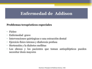 Problemas terapéuticos especiales
• Fiebre
• Enfermedad grave
• Intervenciones quirúrgicas o una extracción dental
• Ejercicio físico intenso y diaforesis profusa
• Hertensión y la diabetes mellitus
• Los obesos y los pacientes que toman antiepilépticos pueden
necesitar dosis mayores
Enfermedad de AddisonEnfermedad de Addison
Harrison. Principios de Medicina Interna. 17Ed
 