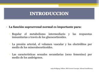 • La función suprarrenal normal es importante para:
▫ Regular el metabolismo intermediario y las respuestas
inmunitarias a través de los glucocorticoides.
▫ La presión arterial, el volumen vascular y los electrólitos por
medio de los mineralocorticoides.
▫ Las características sexuales secundarias (sexo femenino) por
medio de los andrógenos.
nejm,Wolfgang, Oelkers, MD Current Concepts, Adrenal Insufficiency
 