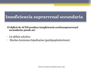 Insuficiencia suprarrenal secundariaInsuficiencia suprarrenal secundaria
El déficit de ACTH produce insuficiencia corticosuprarrenal
secundaria; puede ser
• Un déficit selectivo
• Muchas hormonas hipofisarias (panhipopituitarismo)
Harrison. Principios de Medicina Interna. 17Ed
 