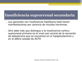 • Los pacientes con insuficiencia hipofisaria total tienen
manifestaciones por carencia de muchas hormonas.
• Otro dato más que distingue a la insuficiencia cortico-
suprarrenal primaria es el nivel casi normal de la secreción
de aldosterona que se encuentra en el hipopituitarismo y
en el déficit aislado de ACTH
Insuficiencia suprarrenal secundariaInsuficiencia suprarrenal secundaria
Harrison. Principios de Medicina Interna. 17Ed
 