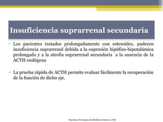 • Los pacientes tratados prolongadamente con esteroides, padecen
insuficiencia suprarrenal debida a la supresión hipófiso-hipotalámica
prolongada y a la atrofia suprarrenal secundaria a la ausencia de la
ACTH endógena
• La prueba rápida de ACTH permite evaluar fácilmente la recuperación
de la función de dicho eje.
Insuficiencia suprarrenal secundariaInsuficiencia suprarrenal secundaria
Harrison. Principios de Medicina Interna. 17Ed
 