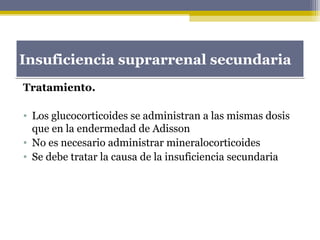 Tratamiento.
• Los glucocorticoides se administran a las mismas dosis
que en la endermedad de Adisson
• No es necesario administrar mineralocorticoides
• Se debe tratar la causa de la insuficiencia secundaria
Insuficiencia suprarrenal secundariaInsuficiencia suprarrenal secundaria
 