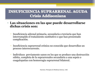 • Las situaciones en las que puede desarrollarse
dichas crisis son:
▫ Insuficiencia adrenal primaria, secundaria o terciaria que han
interrumpido el tratamiento sustitutivo o que han presentado
complicación.
▫ Insuficiencia suprarrenal crónica no conocida que desarrollan un
proceso interrecurrente.
▫ Individuos previamente sanos en los que se produce una destrucción
súbita, completa de la suprarrenales secundaria a una sepsis o
coagulopatías con hemorragia suprarrenal bilateral.
Harrison. Principios de Medicina Interna. 17Ed
 