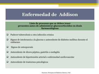 Lista de procesos que se deben tener
presentes antes de administrar glucocorticoides en dosis
farmacológicas
 Padecer tuberculosis u otra infección crónica
 Signos de intolerancia a la glucosa o antecedente de diabetes mellitus durante el
embarazo
 Signos de osteoporosis
 Antecedente de úlcera péptica, gastritis o esofagitis
 Antecedente de hipertensión arterial o enfermedad cardiovascular
 Antecedente de trastornos psicológicos
Enfermedad de AddisonEnfermedad de Addison
Harrison. Principios de Medicina Interna. 17Ed
 