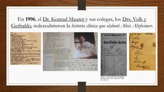 En 1996, el Dr. Konrad Maurer y sus colegas, los Drs. Volk y
Gerbaldo, redescubrieron la historia clínica que elaboró Alois Alzheimer.
 