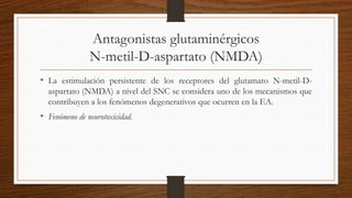 Antagonistas glutaminérgicos
N-metil-D-aspartato (NMDA)
• La estimulación persistente de los receptores del glutamato N-metil-D-
aspartato (NMDA) a nivel del SNC se considera uno de los mecanismos que
contribuyen a los fenómenos degenerativos que ocurren en la EA.
• Fenómeno de neurotoxicidad.
 
