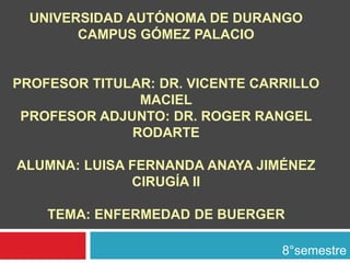 UNIVERSIDAD AUTÓNOMA DE DURANGO 
CAMPUS GÓMEZ PALACIO 
PROFESOR TITULAR: DR. VICENTE CARRILLO 
MACIEL 
PROFESOR ADJUNTO: DR. ROGER RANGEL 
RODARTE 
ALUMNA: LUISA FERNANDA ANAYA JIMÉNEZ 
CIRUGÍA II 
TEMA: ENFERMEDAD DE BUERGER 
8°semestre 
 