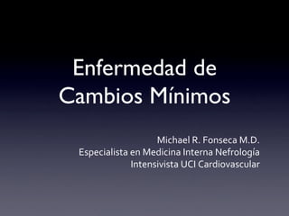 Enfermedad de
Cambios Mínimos	

Michael	
  R.	
  Fonseca	
  M.D.	
  
Especialista	
  en	
  Medicina	
  Interna	
  Nefrología	
  
Intensivista	
  UCI	
  Cardiovascular	
  
 