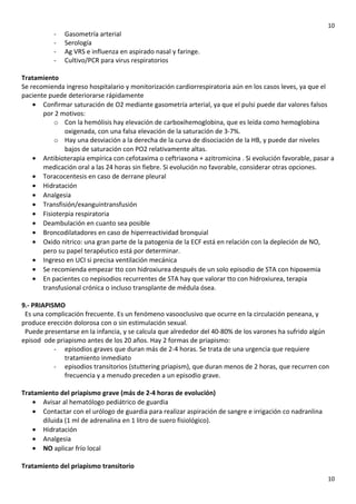10

-

Gasometría arterial
Serología
Ag VRS e influenza en aspirado nasal y faringe.
Cultivo/PCR para virus respiratorios

Tratamiento
Se recomienda ingreso hospitalario y monitorización cardiorrespiratoria aún en los casos leves, ya que el
paciente puede deteriorarse rápidamente
• Confirmar saturación de O2 mediante gasometría arterial, ya que el pulsi puede dar valores falsos
por 2 motivos:
o Con la hemólisis hay elevación de carboxihemoglobina, que es leída como hemoglobina
oxigenada, con una falsa elevación de la saturación de 3-7%.
o Hay una desviación a la derecha de la curva de disociación de la HB, y puede dar niveles
bajos de saturación con PO2 relativamente altas.
• Antibioterapia empírica con cefotaxima o ceftriaxona + azitromicina . Si evolución favorable, pasar a
medicación oral a las 24 horas sin fiebre. Si evolución no favorable, considerar otras opciones.
• Toracocentesis en caso de derrane pleural
• Hidratación
• Analgesia
• Transfisión/exanguintransfusión
• Fisioterpia respiratoria
• Deambulación en cuanto sea posible
• Broncodilatadores en caso de hiperreactividad bronquial
• Oxido nitrico: una gran parte de la patogenia de la ECF está en relación con la depleción de NO,
pero su papel terapéutico está por determinar.
• Ingreso en UCI si precisa ventilación mecánica
• Se recomienda empezar tto con hidroxiurea después de un solo episodio de STA con hipoxemia
• En pacientes co nepisodios recurrentes de STA hay que valorar tto con hidroxiurea, terapia
transfusional crónica o incluso transplante de médula ósea.
9.- PRIAPISMO
Es una complicación frecuente. Es un fenómeno vasooclusivo que ocurre en la circulación peneana, y
produce erección dolorosa con o sin estimulación sexual.
Puede presentarse en la infancia, y se calcula que alrededor del 40-80% de los varones ha sufrido algún
episod ode priapismo antes de los 20 años. Hay 2 formas de priapismo:
- episodios graves que duran más de 2-4 horas. Se trata de una urgencia que requiere
tratamiento inmediato
- episodios transitorios (stuttering priapism), que duran menos de 2 horas, que recurren con
frecuencia y a menudo preceden a un episodio grave.
Tratamiento del priapismo grave (más de 2-4 horas de evolución)
• Avisar al hematólogo pediátrico de guardia
• Contactar con el urólogo de guardia para realizar aspiración de sangre e irrigación co nadranlina
diluida (1 ml de adrenalina en 1 litro de suero fisiológico).
• Hidratación
• Analgesia
• NO aplicar frío local
Tratamiento del priapismo transitorio
10

 