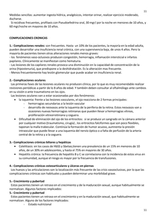 11

Medidas sencillas: aumentar ingesta hídrica, analgésicos, intentar orinar, realizar ejercicio moderado,
ducharse.
Si recidivas frecuentes, profilaxis con Pseudoefedrina oral, 30 mgr/ por la noche en menores de 10 años, y
60 mgr/noche en mayores de 10 años.
COMPLICACIONES CRONICAS
1.- Complicaciones renales: son frecuentes. Hasta un 10% de los pacientes, la mayoría en la edad adulta,
pueden desarrollar una insuficiencia renal crónica, con una supervivencia baja, de unos 4 años. Pero la
mayoría de pacientes tienen otras alteraciones renales menos graves:
- los fenómenos vaso-oclusivos producen congestión, hemorragia, inflamación intersticial e infartos
papilares. Clínicamente se manifiestan como hematuria.
- Las lesiones de los capilares renales provoca una disminución en la capacidad de concentración de la
orina (hipostenuria), que predispone a la deshidratación. Es la alteración mas frecuente.
- Menos frecuentemente hay lesión glomerular que puede acabar en insuficiencia renal.
2.- Complicaciones oculares
Las primeras fases de las lesiones oculares no producen clínica, por lo que es muy recomendable realizar
revisiones periódicas a partir de lo 8 años de edad. Y también deben consultar al oftalmólogo ante cambios
en su visión o ante traumatismo en los ojos.
Las lesiones oculares van a estar ocasionadas por dos fenómenos:
• la isquemia: frente a las lesiones vasculares, el ojo reacciona de 2 formas principales:
- hemorragias secundarias a la lesión vascular
- desarrollo de neovasos ante la isquemia de la periferia de la retina. Estos neovasos van a
ocasiones nuevas hemorragias retinianas que pueden llevar a hemorragias vítreas,
proliferación vitreorretiniana y ceguera.
• Dificultad de eliminación del ojo de los eritrocitos: si se produce un sangrado en la cámara anterior
por cualquier motivo (traumatismo, cirugía) , los eritrocitos falciformes que son poco flexibles,
taponan la malla trabecular. Continúa la formación de humor acuoso, aumnenta la presión
intraocular que puede llevar a una isquemia del nervio óptico o a falta de perfusión de la arteria
central de la retina y a la ceguera.
3.- Complicaciones crónicas biliares y hepáticas
• Colelitiasis: en los casos de HbSS y Sbetao,tienen una prevalencia de un 15% en menores de 10
años, de un 30% en adolescentes, y hasta el 75% en mayores de 30 años.
• Hepatitis crónica: la frecuencia de hepatitis B y C se correlaciona con la incidencia de estos virus en
su comunidad, aunque el riesgo es mayor por la frecuencia de transfusiones.
4.- Complicaciones crónicas osteoarticulares y úlceras en piernas
Los huesos y las articulaciones son la localización más frecuente de las crisis vasooclusivas, por lo que las
complicaciones crónicas son habituales y pueden determinar una morbilidad grave.
5.- Crecimiento y pubertad
Estos pacientes tienen un retraso en el crecimiento y de la maduración sexual, aunque habitualmente se
normalizan. Algunos factores implicados:
5.- Crecimiento y pubertad
Estos pacientes tienen un retraso en el crecimiento y en la maduración sexual, que habitualmente se
normalizan. Alguno de los factores implicados:
- Estado nutricional
11

 