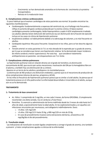 12

-

Crecimiento: se han demostrado anomalías en la hormona de crecimiento y la proteína
transportadora.
Retraso en la maduración ósea

6.- Complicaciones crónicas cardiovasculares
Es poco habitual que el examen cardiológico de estos pacientes sea normal. Se pueden encontrar las
siguientes manifestaciones:
• Cardiomegalia: fundamentalmente a expensas del ventrículo izq, es el hallazgo más frecuente y
refleja el aumento del gasto cardíaco producido por la anemia crónica. El típico examen
cardiológico presenta cardiomegalia, latido hiperquinético y soplo II-III/IV ampliamente irradiado.
Los adultos además tienen disfunción del ventrículo izq con disminución de la fracción de eyección
incluso en los casos sin clínica de hipertensión pulmonar.
• Insuficiencia cardíaca: es habitualmente debido a la sobrecarga de volumen, y es más frecuente en
adultos.
• Cardiopatía isquémica: Muy poco frecuente. Excepcional en los niños, pero se han descrito algunos
casos.
• Tensión arterial: en estos pacientes la T.A. es más elevada de lo esperado por su grado de anemia,
por lo que se considera que tienen una hipertensión relativa. Se ha demostrado mayor incidencia
de infarto cerebral y menor supervivencia. Por esto hay que considerar tratamiento
antihipertensivo en pacientes con drepanocitosis con T.A. límite.
7.- Complicaciones crónicas pulmonares
La hipertensión pulmonar está en relación directa con el grado de hemólisis y la disminución
concomitante de NO, que ocurre por varios mecanismos: inactivación del ON por la hemoglobina libre en
el plasma, y también hay una disminución de su síntesis.
Aparece en un tercio de los adultos y predispone a la mortalidad precoz.
La disminución de NO produce una disfunción endotelial, y parece que es el mecanismo de producción de
otras complicaciones (úlceras de piernas, priapismo y ACVA).
En los niños la frecuencia de hipertensión pulmonar parece que es similar a la del adulto. Se piensa que el
tratamiento precoz en el niño podría evitar la enfermedad desarrollada e irreversible en el adulto, aunque
aún no se ha demostrado.
TRATAMIENTO
1.- Tratamiento de base convencional
•
•

Ac. Fólico: 1 comprimido de 5 mgr/día, un mes cada 3 meses, de forma OPCIONAL. O simplemente
recomendar una dieta variada, rica en verduras y fruta fresca
Penicilina: Es esencial su administración de forma indefinida desde los 3 meses de vida hasta los 5
años de edad, y opcionalmente hasta la edad adulta. En los esplenectomizados y en aquellos con
infecciones recurrentes por neumococo, será obligatorio indefinidamente. Dosis:
o <3 años: 125 mgr/12h
o >3 años: 250 mgr/12 h hasta 25 Kg, y 400 mgr/12h en más de 25 Kg.
o En caso de procedimiento invasivo como extracciones dentarias, amoxicilina a 50
mgr/Kg/día el día del procedimiento.

2.- Transfusión simple
Las indicaciones de transfusión no están ligadas simplemente a corregir el grado de anemia, sino también
a prevenir y tratar complicaciones agudas o crónicas de la enfermedad.
12

 