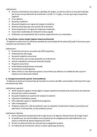 13

Indicaciones:
• Anemias sintomáticas secundarias a pérdidas de sangre. La anemia crónica es muy bien tolerada,
por lo que no hay indicación de transfundir si la Hb> 5- 5.5 g/dL, a no ser que haya compromiso
orgánico.
• Crisis aplásica
• Secuestro esplénico
• Secuestro hepático con signos de colapso circulatorio
• Anemia sintomática por acentuación de la hemólisis
• Como preparación a cirugías de riesgo leve-moderado
• Casos leves-moderados de síndrome torácico agudo
• Embarazos con exacerbación de la anemia, especialmente si es sintomática
3.- Transfusión crónica simple (régimen hipertransfusional)
El objetivo es administrar la suficiente cantidad de concentrado de hematíes (CH) cada 3-4 semanas para
mantener los hematíes-S< 30%.
Indicaciones:
• Prevención primaria y secundaria de ACVA isquémico
• Embarazod de alto riesgo
• Secuestro esplénico recurrente
• STA recurrente, que no haya mejorado con hidroxiurea
• Ulceras maleolares crónicas de evolución tórpida
• Priapismo recurrente
• Enfermedad cardiopulmonar avanzada
• Insuficiencia renal progresiva
• Dolor crónico o crisis dolorosas graves y recurrentes que afectan a la calidad de vida y que no
mejoran con tratamiento médico
4.- Exanguinotransfusión parcial. Eritrocitaféresis
El objetivo es disminuir el porcentaje de hematíes-S a menos del 30%, aumentando la Hb hasta 10-11 gro
hematocrito del 30%.
Indicaciones urgentes:
• ACVA isquémico agudo o hemorrágico o ataque isquémico transitorio de varias horas de evolución
• Oclusión de la arteria retiniana
• Secuestro hepático en ausencia de colapso circulatorio
• Colestasis intrahepática severa
• STA moderado a grave o rápidamente progresivo
• Fallo multiorgánico
• Priapismo severo de >12h de evolución, que no responde a tratamiento médico y punciones con
adrenalina. Controvertido, no hay evidencia actual.
Indicaciones electivas
• Como preparación preoperatorio de cirugía ocular y en algunas intervenciones de cirugía mayor
• Es posible que sea recomendable como preparación de amigdalectomía-adenoidectomía si se
asocia a síndrome de apnea-hipopnea del sueño
• Previo a la administración de contraste para angiografía cerebral
• En indicación de transfusión crónica si existe sobrecarga de hierro
13

 