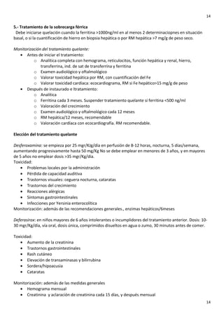 14

5.- Tratamiento de la sobrecarga férrica
Debe iniciarse quelación cuando la ferritina >1000ng/ml en al menos 2 determinaciopnes en situación
basal, o si la cuantificación de hierro en biopsia hepática o por RM hepática >7 mg/g de peso seco.
Monitorización del tratamiento quelante:
• Antes de iniciar el tratamiento:
o Analítica completa con hemograma, reticulocitos, función hepática y renal, hierro,
transferrina, ind. de sat de transferrína y ferritina
o Examen audiológico y oftalmológico
o Valorar toxicidad hepática por RM, con cuantificación del Fe
o Valorar toxicidad cardíaca: ecocardiograma, RM si Fe hepático>15 mg/g de peso
• Después de instaurado e ltratamiento:
o Analítica
o Ferritina cada 3 meses. Suspender tratamiento quelante si ferritina <500 ng/ml
o Valoración del crecimiento
o Examen audiológico y oftalmológico cada 12 meses
o RM hepática/12 meses, recomendable
o Valoración cardíaca con ecocardiografía. RM recomendable.
Elección del tratamiento quelante
Desferoxamina: se empieza por 25 mgr/KJg/día en perfusión de 8-12 horas, nocturna, 5 días/semana,
aumentando progresivamente hasta 50 mg/Kg No se debe emplear en menores de 3 años, y en mayores
de 5 años no emplear dosis >35 mgr/Kg/día.
Toxicidad:
• Problemas locales por la administración
• Pérdida de capacidad auditiva
• Trastornos visuales: ceguera nocturna, cataratas
• Trastornos del crecimiento
• Reacciones alérgicas
• Síntomas gastrointestinales
• Infecciones por Yersinia enterocolítica
Monitorización: además de las recomendaciones generales., enzimas hepáticos/6meses
Deferasirox: en niños mayores de 6 años intolerantes o incumplidores del tratamiento anterior. Dosis: 1030 mgr/Kg/día, vía oral, dosis única, comprimidos disueltos en agua o zumo, 30 minutos antes de comer.
Toxicidad:
• Aumento de la creatinina
• Trastornos gastrointestinales
• Rash cutáneo
• Elevación de transaminasas y bilirrubina
• Sordera/hipoacusia
• Cataratas
Monitorización: además de las medidas generales
• Hemograma mensual
• Creatinina y aclaración de creatinina cada 15 días, y después mensual
14

 