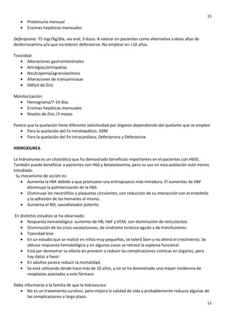 15

•
•

Proteinuria mensual
Enzimas hepáticos mensuales

Deferiprona: 75 mgr/Kg/día, vía oral, 3 dosis. A valorar en pacientes como alternativa a dosis altas de
desferroxamina y/o que no toleren deferasirox. No emplear en <10 años.
Toxicidad:
• Alteraciones gastrointestinales
• Artralgias/artropatías
• Neutropenia/agranulocitosis
• Alteraciones de transaminasas
• Déficit de Zinc
Monitorización:
• Hemograma/7-14 días
• Enzimas hepáticas mensuales
• Niveles de Zinc /3 meses
Parece que la quelación tiene diferente selectividad por órganos dependiendo del quelante que se emplee:
• Para la quelación del Fe intrahepático, DXM
• Para la quelación del Fe intracardíaco, Deferiprona y Deferasirox
HIDROXIUREA
La hidroxiurea es un citostático que ha demostrado beneficios importantes en el pacientes con HbSS.
También puede beneficiar a pacientes con HbS y betatalasemia, pero su uso en esta población está menos
estudiado.
Su mecanismo de acción es:
• Aumenta la HbF debido a que promueve una eritropoyesis más inmadura. El aumentos de HbF
disminuye la polimerización de la HbS
• Disminuye los neutrófilos y plaquetas circulantes, con reducción de su interacción con el endotelio
y la adhesión de los hematíes al mismo.
• Aumenta el NO, vasodilatador potente.
En distintos estudios se ha observado:
• Respuesta hematológica: aumento de HB, HbF y VCM, con disminución de reticulocitos
• Disminución de las crisis vasooclusivas, de síndrome torácico agudo y de transfusiones.
• Toxicidad leve
• En un estudio que se realizó en niños muy pequeños, se toleró bien y no alteró el crecimiento. Se
obtuvo respuesta hematológica y en algunos casos se retrasó la asplenia funcional.
• Está por demostrar su efecto en prevenir o reducir las complicaciones crónicas en órganos, pero
hay datos a favor.
• En adultos parece reducir la mortalidad.
• Se está utilizando desde hace más de 10 años, y no se ha demostrado una mayor incidencia de
neoplasias asociadas a este fármaco
Debe informarse a la familia de que la hidroxiurea:
• No es un tratamiento curativo, pero mejora la calidad de vida y probablemente reduzca algunas de
las complicaciones a largo plazo.
15

 