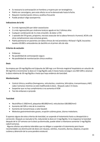 16

•
•
•
•

Es necesaria la contracepción en hombres y mujeres por ser teratogénico.
Podría ser cancerígeno, pero este efecto no se ha demostrado hasta la fecha.
Requiere monitorización clínica y analítica frecuente
Puede producir oligo-azoospermia.

Indicaciones de la HU
•
•
•
•
•

3 o más ingresos/año por dolor vasooclusivo
2 o más ingresos/año por síndrome torácico agudo en los 2 últimos años
Cualquier combinación de 3 o más crisis/año de dolor o STA
1 episodio de STA grave, priapismo, necrosis avascular de la cabeza femoral o humeral, ACVA o de
otras complicaciones vaso-oclusivas graves.
Podría plantearse en pacientes con datos clínicos de mal pronóstico: Hb basal <7g/dl, leucocitos
basales>20.000 o antecedentes de dactilitis en el primer año de vida.

Criterios de exclusión
•
•
•

Embarazo
No posibilidad de contracepción segura
No posibilidad de monitorización clínico-analítica

Dosis
Se empieza por 20 mgr/Kg/día oral (cápsulas de 500 mgr o en fórmula magistral hospitalaria en solución de
40 mgr/ml) e incrementar la dosis en 5 mgr/Kg/dís cada 3 meses hasta conseguir una HbF>20% o alcanzar
la dosis máxima de 30 mgr/Kg/día o hasta que haya evidencia de toxicidad.
Monitorización
•
•
•

Control clínico y analítico (hemograma, reticulocitos, creatinina, bilirrubina, transaminasas y HbF)
cada 2 semanas mientras se esté modificando la dosis. Después cada 2-3 meses.
Sospechar que no hay cumplimiento si no aumenta el VCM
Test de embarazo si procede

Toxicidad
•
•
•
•

Neutrófilos<1.500/mm3, plaquetas<80.000/mm3, reticulocitos<100.000/mm3
Aumento del 50% o más de la creatinina
Aumento de transaminasas a valor basalx5
Molestias gastrointestinales graves, erupción cutánea grave, úlceras maleolares.

Si aparece alguno de estos criterios de toxicidad, se suspende el tratamiento hasta su desaparición o
corrección. Después se reanuda la HU, reduciendo la dosis en 5 mgr/Kg/día. Si no reaparece la toxicidad
después de la 12ª semana con la dosis ya disminuída, puede volver a intentarse aumentar 5 mgr/Kg/día
cada 8 semanas.
Algunos efectos secundarios tolerables que no obligan a suspender el tratamiento pero hacen
recomendable una disminución de dosis con náuseas, vómitos, mucositis, diarrea, alopecia, erupción
cutánea y detención de la curva pondero-estatural.
16

 