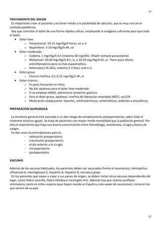 17

TRATAMIENTO DEL DOLOR
Es importante creer al paciente y no tener miedo a la posibilidad de adicción, que es muy rara en el
contexto pediátrico.
Hay que controlar el dolor de una forma rápida y eficaz, empleando la analgesia suficiente para que ceda
el dolor.
• Dolor leve:
o Paracetamol: 10-15 mgr/Kg/4 horas, vo o vi
o Ibuprofeno: 5-10 mgr/Kg/6-8h, vo
• Dolor moderado:
o Codeína, 1 mgr/Kg/4-6 h (máximo 60 mgr/6h). Añadir siempre paracetamol.
o Metamizol: 20-40 mgr/Kg/6-8 h, iv, ó 10-20 mgr/Kg/4-6h, vr. Tiene poco efecto
antiinflamatorio pero es más espasmolítico
o Ketorolaco (>6 años, máximo 2-3 días), oral o iv.
• Dolor grave
o Cloruro mórfico, 0,1-0,15 mgr/Kg/2-4h, iv
• Dolor crónico:
o Es poco frecuente en niños
o No dar opiáceos para el dolor leve-moderado
o Si se emplean AINES, administrar protector gástrico
o Para el dolor grave, opiáceos: morfina de liberación retardada (MST), vo/12h
o Medicación coadyuvante: laxantes, antihistámínicos, antieméticos, sedantes o ansiolíticos,
PREPARACION QUIRURGICA
La anestesia general está asociada a un alto riesgo de complicaciones postoperatorias, sobre todo el
síndrome torácico agudo. Se trata de pacientes con mayor morbi-mortalidad que la población general. Por
ello es importante que haya una buena comunicación entre hematólogo, anestesista, cirugía y banco de
sangre.
Se dan unas recomendaciones para la:
- valoración preoperatorio
- transfusión preoperatorio
- el día anterior a la cirugía
- intraoperatorio
- postoperatorio
VACUNAS
Además de las vacunas habituales, los pacientes deben ser vacunados frente al neumococo, Hemophilus
influenzae b, meningococo C, hepatitis A, hepatitis B, varicela y gripe.
En los pacientes que vayan a viajar a sus países de origen, se deben incluir otras vacunas dependiendo del
lugar, como fiebre amarilla, fiebre tifoidea o meningitis A+C. Además hay que realziar profilaxis
antimalaria, tanto en niños viajeros (que hayan nacido en España y solo vayan de vacaciones), como en los
que vienen de su país.

17

 