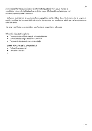 20

pacientes con formas avanzadas de la enfermedad puede ser muy grave. Aun asi la
variabilidad e impredictibilidad del curso clinico hacen dificil establecer la decision y el
momento optimo para el trasplante.
La fuente estándar de progenitores hematopoyéticos es la médula ósea. Recientemente la sangre de
cordón umbilical de hermano HLA-idéntico ha demostrado ser una fuente válida para el trnasplante en
estos pacientes.
La sangre periférica no se considera una fuente de progenitores adecuada
Diferentes tipos de transplante:
• Transplante de médula ósea de hermano idéntico
• Transplante de sangre de cordón umbilical
• Transplante de donante no emparentado
OTROS ASPECTOS DE LA ENFERMEDAD
• Evaluación psicosocial
• Educación sanitaria
•

20

 