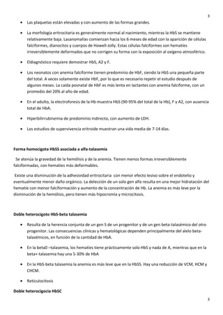 3

•

Las plaquetas están elevadas y con aumento de las formas grandes.

•

La morfología eritrocitaria es generalmente normal al nacimiento, mientras la HbS se mantiene
relativamente baja. Lasanomalías comienzan hacia los 6 meses de edad con la aparición de células
falciformes, dianocitos y cuerpos de Howell-Jolly. Estas células falciformes son hematíes
irreversiblemente deformados que no corrigen su forma con la exposición al oxígeno atmosférico.

•

Eldiagnóstico requiere demostrar HbS, A2 y F.

•

Los neonatos con anemia falciforme tienen predominio de HbF, siendo la HbS una pequeña parte
del total. A veces solamente existe HbF, por lo que es necesario repetir el estudio después de
algunos meses. La caída posnatal de HbF es más lenta en lactantes con anemia falciforme, con un
promedio del 20% al año de edad.

•

En el adulto, la electroforesis de la Hb muestra HbS (90-95% del total de la Hb), F y A2, con ausencia
total de HbA.

•

Hiperbilirrubinemia de predominio indirecto, con aumento de LDH.

•

Los estudios de supervivencia eritroide muestran una vida media de 7-14 días.

Forma homocigota HbSS asociada a alfa-talasemia
Se atenúa la gravedad de la hemólisis y de la anemia. Tienen menos formas irreversiblemente
falciformadas, con hematíes más deformables.
Existe una disminución de la adhesividad eritrocitaria con menor efecto lesivo sobre el endotelio y
eventualmente menor daño orgánico. La delección de un solo gen alfa resulta en una mejor hidratación del
hematíe con menor falciformación y aumento de la concentración de Hb. La anemia es más leve por la
disminución de la hemólisis, pero tienen más hipocromía y microcitosis.

Doble heterocigoto HbS-beta talasemia
•

Resulta de la herencia conjunta de un gen S de un progenitor y de un gen beta-talasémico del otro
progenitor. Las consecuencias clínicas y hematológicas dependen principalmente del alelo betatalasémicos, en función de la cantidad de HbA.

•

En la beta0 –talasemia, los hematíes tiene prácticamente solo HbS y nada de A, mientras que en la
beta+-talasemia hay una 5-30% de HbA

•

En la HbS-beta talasemia la anemia es más leve que en la HbSS. Hay una reducción de VCM, HCM y
CHCM.

•

Reticulocitosis

Doble heterocigocia HbSC
3

 