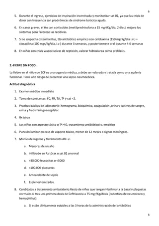 6

5. Durante el ingreso, ejercicios de inspiración incentivada y monitorizar sat 02, ya que las crisis de
dolor con frecuencia son prodrómicas de síndrome torácico agudo.
6. En casos graves, el tto con corticoides (metilprednisolona a 15 mgr/Kg/día, 2 días), mejora los
síntomas pero favorece las recidivas.
7. Si se sospecha osteomielitus, tto antibiótico empírico con cefotaxima (150 mgrKg/día i.v.) +
cloxacilina (100 mgr/Kg/día, i.v.) durante 3 semanas, y posteriormete oral durante 4-6 semanas
8. En niños con crisis vasooclusivas de reptición, valorar hidroxiurea como profilaxis.

2.-FIEBRE SIN FOCO:
La fiebre en el niño con ECF es una urgencia médica, y debe ser valorada y tratada como una asplenia
funcional. Tiene alto riesgo de presentar una sepsis neumocócica.
Actitud diagnóstica
1. Examen médico inmediato
2. Toma de constantes: FC, FR, TA, Tª y sat =2.
3. Pruebas básicas de laboratorio: hemograma, bioquímica, coagulación ,orina y cultivos de sangre,
orina y frotis faringoamigdalar.
4. Rx tórax
5. Los niños con aspecto tóxico o Tª>40, tratamiento antibióticoi.v. empírico
6. Punción lumbar en caso de aspecto tóxico, menor de 12 meses o signos meníngeos.
7. Motivo de ingreso y tratamiento AB i.v:
a. Menores de un año
b. Infiltrado en Rx tórax o sat 02 anormal
c. >30.000 leucocitos o <5000
d. <100.000 plaquetas
e. Antecedente de sepsis
f. Esplenectomizados
8. Candidatos a tratamiento ambulatorio:Resto de niños que tengan Hbsilimar a la basal y plaquetas
normales si tras una primera dosis de Ceftriaxona a 75 mgr/Kg/dosis (cobertura de neumococo y
hemophillus):
a. Si están clínicamente estables a las 3 horas de la administración del antibiótico
6

 