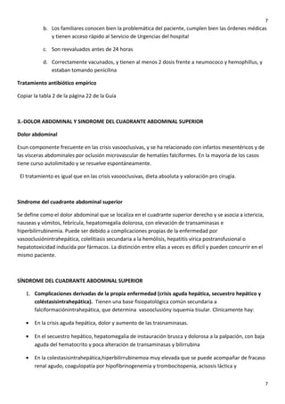 7

b. Los familiares conocen bien la problemática del paciente, cumplen bien las órdenes médicas
y tienen acceso rápido al Servicio de Urgencias del hospital
c. Son reevaluados antes de 24 horas
d. Correctamente vacunados, y tienen al menos 2 dosis frente a neumococo y hemophillus, y
estaban tomando penicilina
Tratamiento antibiótico empírico
Copiar la tabla 2 de la página 22 de la Guía

3.-DOLOR ABDOMINAL Y SINDROME DEL CUADRANTE ABDOMINAL SUPERIOR
Dolor abdominal
Esun componente frecuente en las crisis vasooclusivas, y se ha relacionado con infartos mesentéricos y de
las vísceras abdominales por oclusión microvascular de hematíes falciformes. En la mayoría de los casos
tiene curso autolimitado y se resuelve espontáneamente.
El tratamiento es igual que en las crisis vasooclusivas, dieta absoluta y valoración pro cirugía.

Síndrome del cuadrante abdominal superior
Se define como el dolor abdominal que se localiza en el cuadrante superior derecho y se asocia a ictericia,
nauseas y vómitos, febrícula, hepatomegalia dolorosa, con elevación de transaminasas e
hiperbilirrubinemia. Puede ser debido a complicaciones propias de la enfermedad por
vasooclusiónintrahepática, colelitiasis secundaria a la hemólisis, hepatitis vírica postransfusional o
hepatotoxicidad inducida por fármacos. La distinción entre ellas a veces es difícil y pueden concurrir en el
mismo paciente.

SÍNDROME DEL CUADRANTE ABDOMINAL SUPERIOR
1. Complicaciones derivadas de la propia enfermedad (crisis aguda hepática, secuestro hepático y
coléstasisintrahepática). Tienen una base fisiopatológica común secundaria a
falciformaciónintrahepática, que determina vasooclusióny isquemia tisular. Clinicamente hay:
•

En la crisis aguda hepática, dolor y aumento de las trasnaminasas.

•

En el secuestro hepático, hepatomegalia de instauración brusca y dolorosa a la palpación, con baja
aguda del hematocrito y poca alteración de transaminasas y bilirrubina

•

En la colestasisintrahepática,hiperbilirrubinemoa muy elevada que se puede acompañar de fracaso
renal agudo, coagulopatía por hipofibrinogenemia y trombocitopenia, acisosis láctica y
7

 