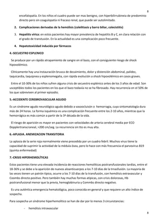 8

encefalopatía. En los niños el cuadro puede ser mas benigno, con hiperbilirrubineia de predominio
directo pero sin coagulopatía ni fracaso renal, que puede ser autolimitado.
2. Complicaciones derivadas de la hemólisis (colelitiasis y barro biliar, colecistitis)
3. Hepatitis vírica: en estos pacientes hay mayor prevalencia de hepatitis B y C, en clara relación con
el grado de transtusión. En la actualidad es una complicación poco frecuente.
4. Hepatotoxicidad inducida por fármacos
4.-SECUESTRO ESPLENICO
Se produce por un rápido atrapamiento de sangre en el bazo, con el consiguiente riesgo de shock
hipovolémico.
Clínicamente hay una instauración brusca de decaimiento, dolor y distención abdominal, palidez,
taquicardia, taquipnea y esplenomegalia, con rápida evolución a shock hipovolémico en casos graves.
Entre el 10-30% de los niños sufren alguna crisis de secuestro esplénico antes de los 3 años de edad. Son
usceptibles todos los pacientes en los que el bazo todavía no se ha fibrosado. Hay recurrencia en el 50% de
los que sobreviven al primer episodio.
5.-ACCIDENTE CEREBROVASCULAR AGUDO
Es un síndrome agudo neurológico agudo debido a vasoocluisón o hemorragia, cuya sintomatología dura
más de 24 horas. La forma isquémica es una complicación frecuente entre los 2-10 años, mientras que la
hemorrágica es más común a partir de la 3ª década de la vida.
El riesgo de aparición es mayor en pacientes con velocidades de arteria cerebral media por ECO
Dopplertranscraneal, >200 cm/seg. La recurrencia sin tto es muy alta.
6.-APLASIA. ANEMIZACION TRANSITORIA
La aplasia de la serie roja normalmente viene precedida por un cuadro febril. Muchos virus tiene la
capacidad de suprimir la actividad de la médula ósea, pero lo hace con más frecuencia el parvovirus B19
(quinta enfermedad)
7.-CRISIS HIPERHEMOLÍTICAS
Estos pacientes tiene una elevada incidencia de reacciones hemolíticas postransfusionales tardías, entre el
18-36% y se debe a la aparición de nuevos aloanticuerpos a los 7-10 días de la trnasfusión. La mayoría de
las veces tienen un patrón típico, ocurre a los 7-10 días de la transfusión, con hemólisis extravascular y
Coombs directo positivo. Pero también hay muchas formas atípicas, con crisis dolorosas, Hb
postransfusional menor que la previa, hemoglobinuria y Commbs directo negativo.
Es una auténtica emergencia hematológica, poco conocida en general y que requiere un alto índice de
sospecha.
Para sospecha un síndrome hiperhemolítico se han de dar por lo menos 3 circunstancias:
-

hemólisis intravascular
8

 