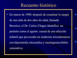 Recuento histórico
• En marzo de 1909, después de examinar la sangre
de una niña de dos años de edad, llamada
Berenice, el Dr. Carlos Chagas identificó un
parásito como el agente causal de una afección
infantil que provocaba un síndrome mixedematoso
con hiposistolia miocardica y meningoencefalitis
consuntiva.
 